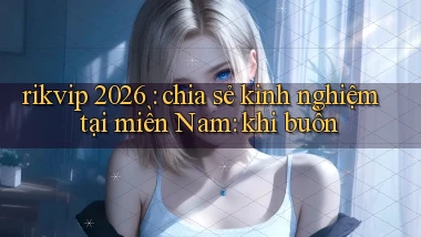 rikvip 2026 chia sẻ kinh nghiệm tại miền Nam khi buồn
