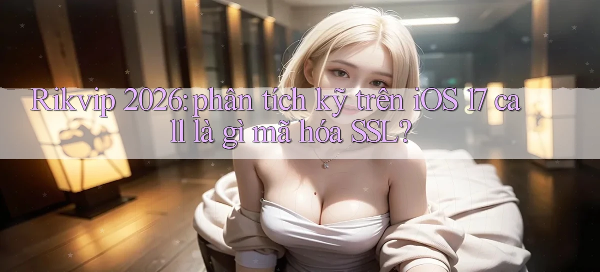 Rikvip 2026 phân tích kỹ trên iOS 17 call là gì mã hóa SSL