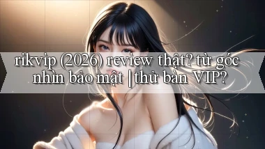 rikvip (2026) review thật từ góc nhìn bảo mật thử bàn VIP