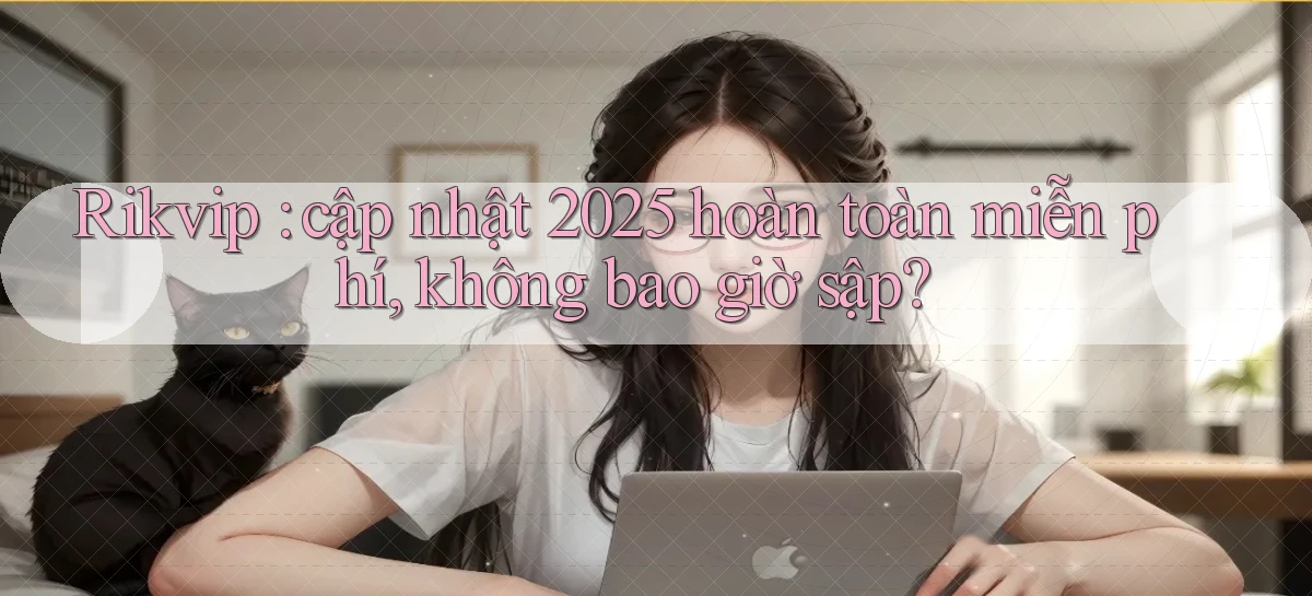 Rikvip cập nhật 2025 hoàn toàn miễn phí, không bao giờ sập