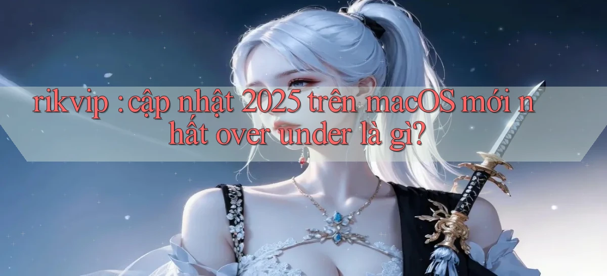 rikvip cập nhật 2025 trên macOS mới nhất over under là gì