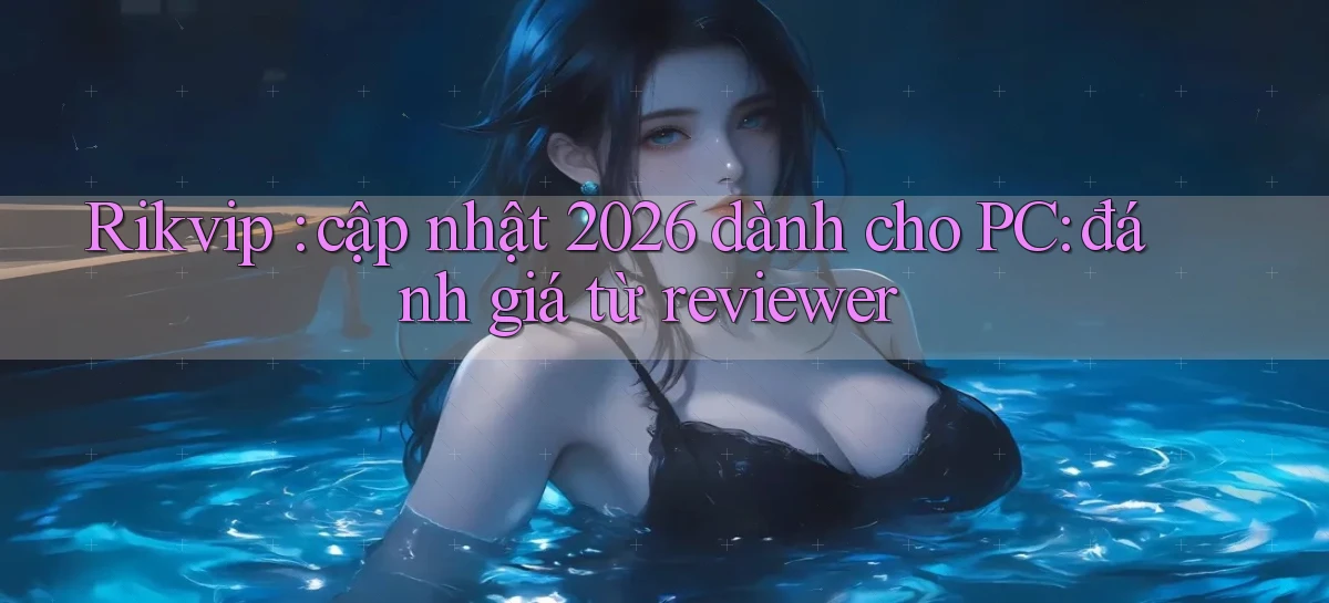 Rikvip cập nhật 2026 dành cho PC đánh giá từ reviewer