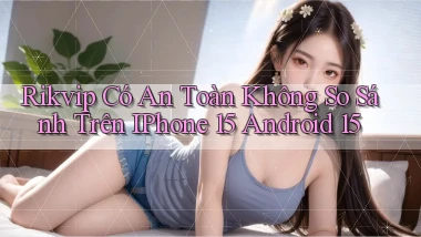 Rikvip có an toàn không so sánh trên iPhone 15 Android 15