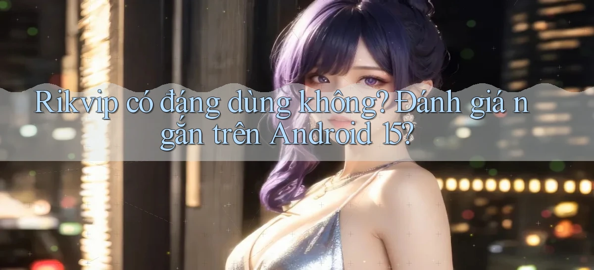 rikvip có đáng dùng không đánh giá ngắn trên Android 15