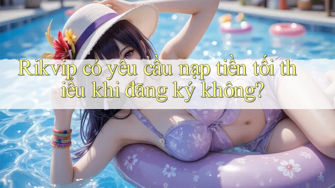 Rikvip có yêu cầu nạp tiền tối thiểu khi đăng ký không? Rikvip có yêu cầu nạp tiền tối thiểu khi đăng ký không?
