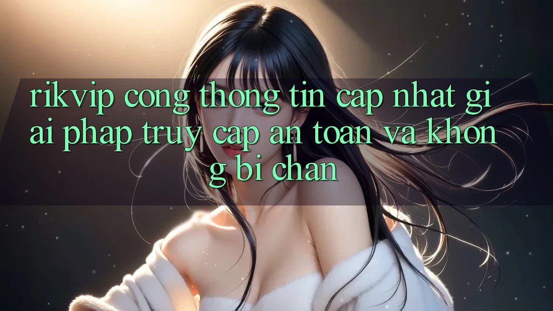 Rikvip - Cổng thông tin Cập Nhật: Giải Pháp Truy Cập An Toàn Và Không Bị Chặn