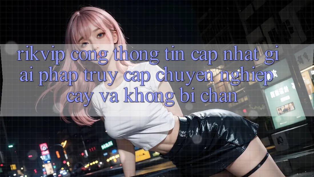 Rikvip - Cổng thông tin Cập Nhật: Giải Pháp Truy Cập Chuyên nghiệp cậy Và Không Bị Chặn