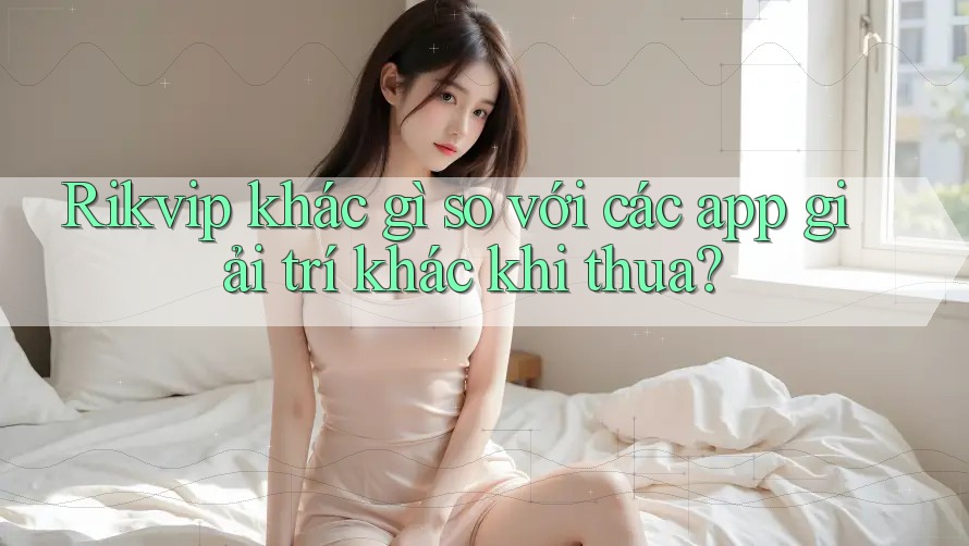Rikvip khác gì so với các app giải trí khác khi thua?