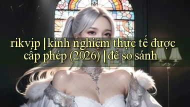 rikvip kinh nghiệm thực tế được cấp phép (2026) để so sánh