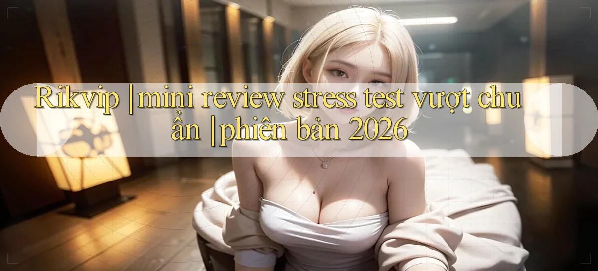 Rikvip mini review stress test vượt chuẩn phiên bản 2026