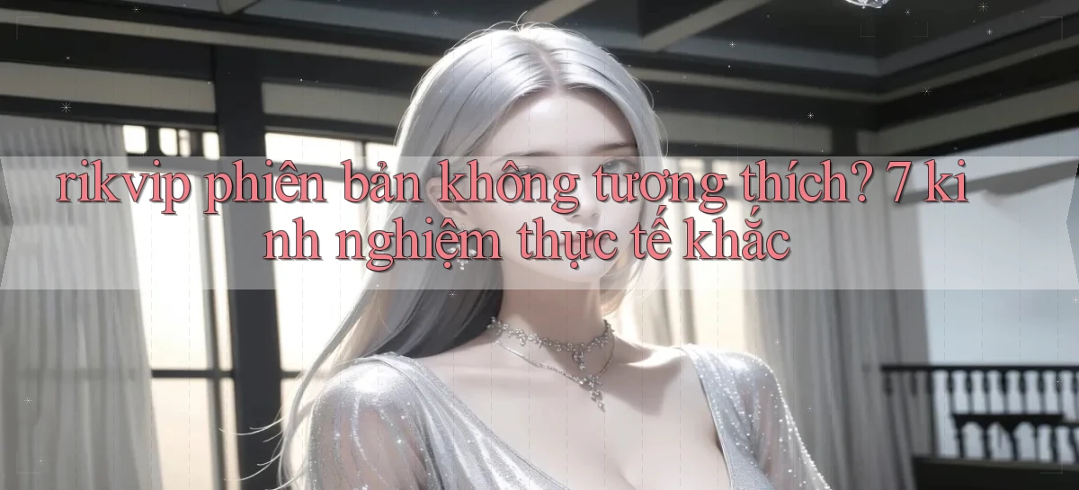 rikvip phiên bản không tương thích 7 kinh nghiệm thực tế khắc
