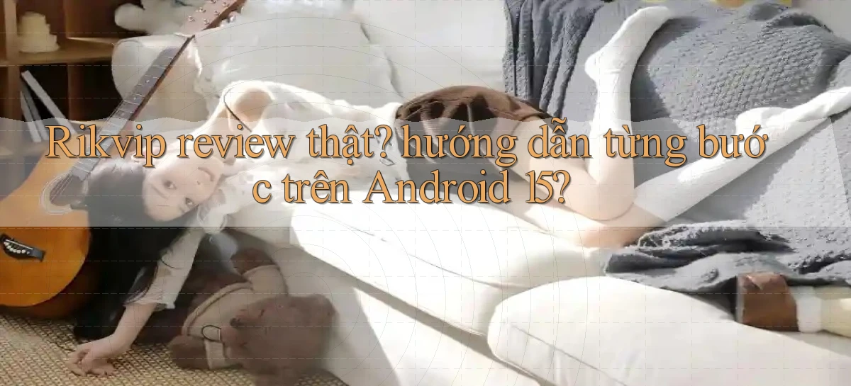 Rikvip review thật hướng dẫn từng bước trên Android 15
