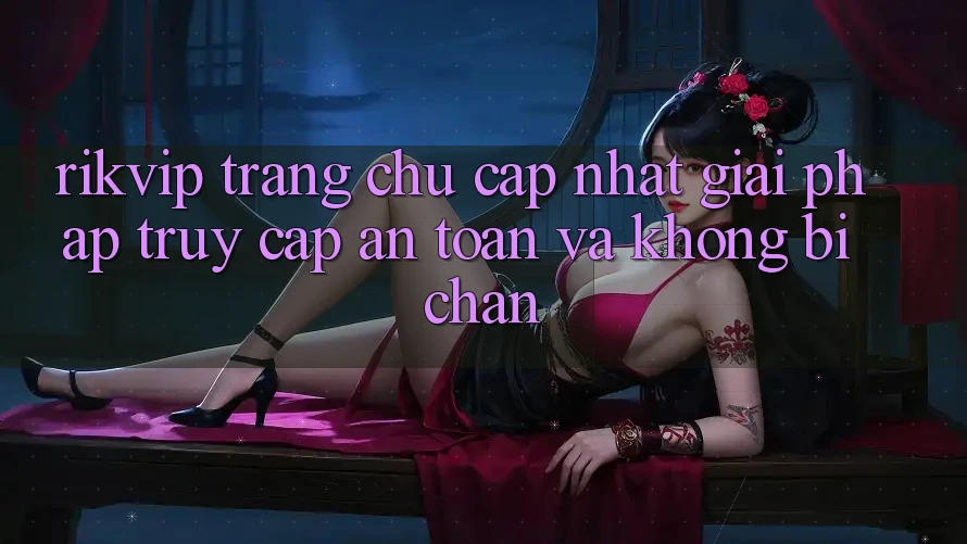Rikvip - Trang chủ Cập Nhật: Giải Pháp Truy Cập An Toàn Và Không Bị Chặn