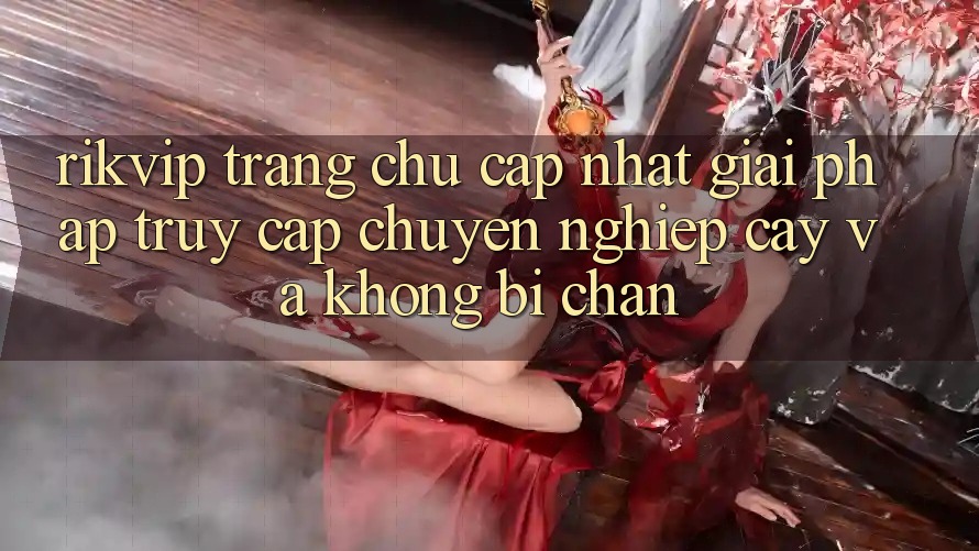 Rikvip - Trang chủ Cập Nhật: Giải Pháp Truy Cập Chuyên nghiệp cậy Và Không Bị Chặn