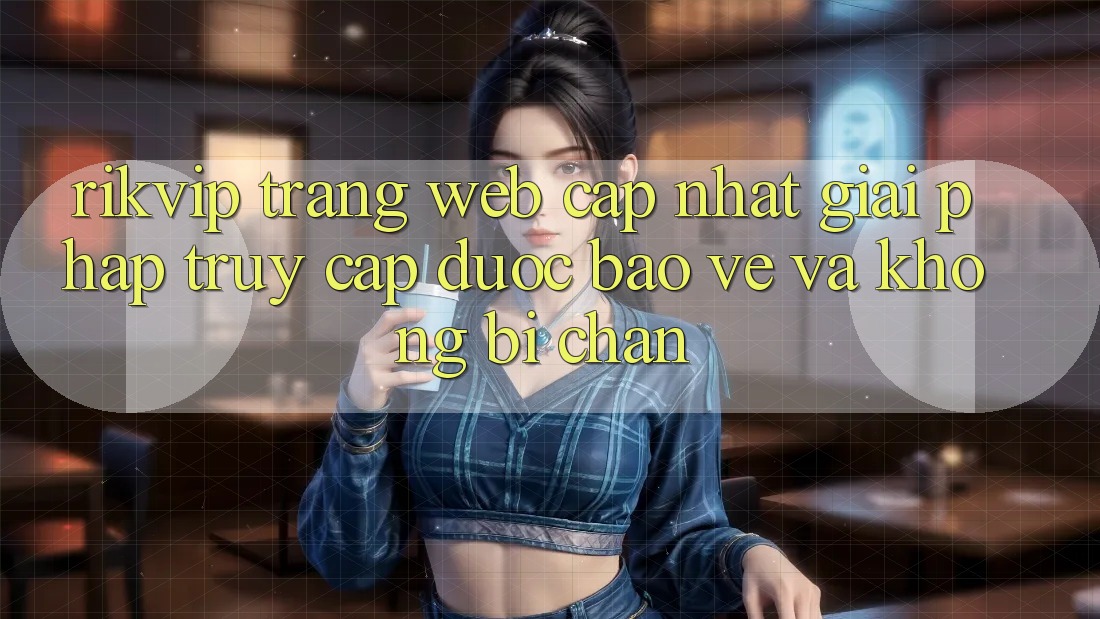 Rikvip - Trang web Cập Nhật: Giải Pháp Truy Cập Được bảo vệ Và Không Bị Chặn