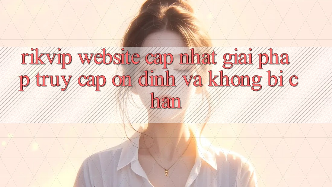 Rikvip - Website Cập Nhật: Giải Pháp Truy Cập Ổn định Và Không Bị Chặn