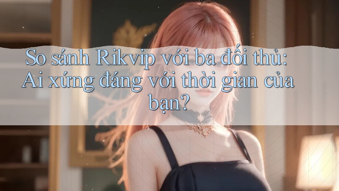 So sánh Rikvip với ba đối thủ: Ai xứng đáng với thời gian của bạn?