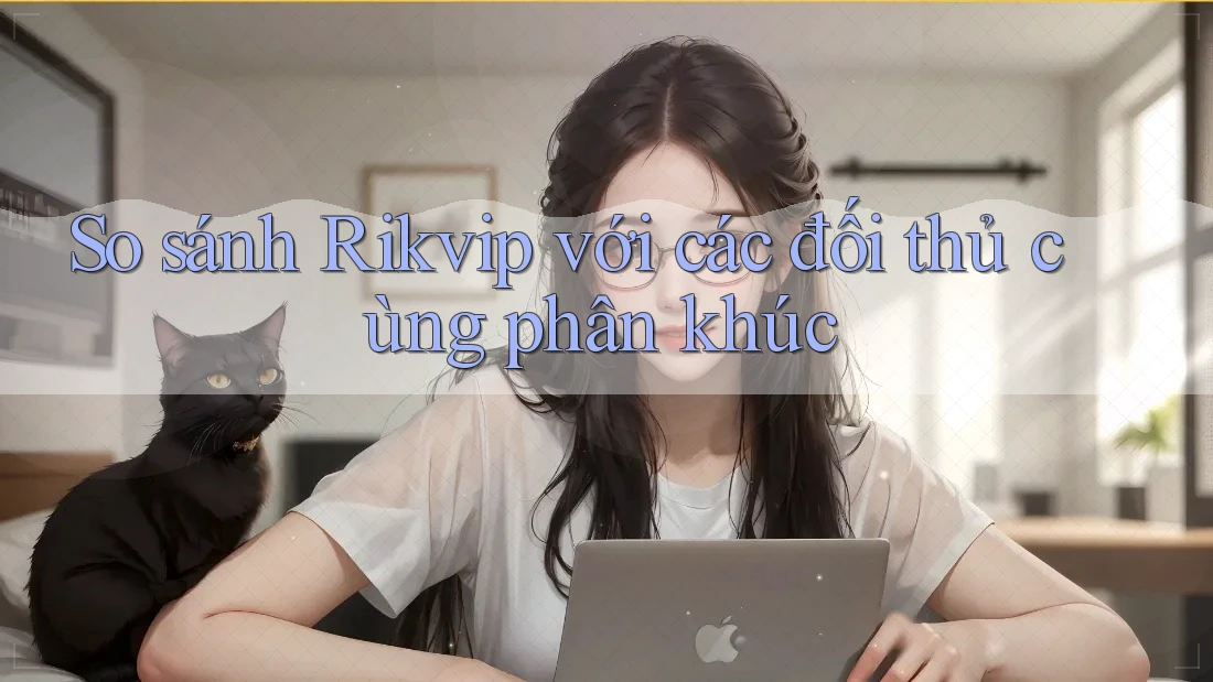 So sánh Rikvip với các đối thủ cùng phân khúc