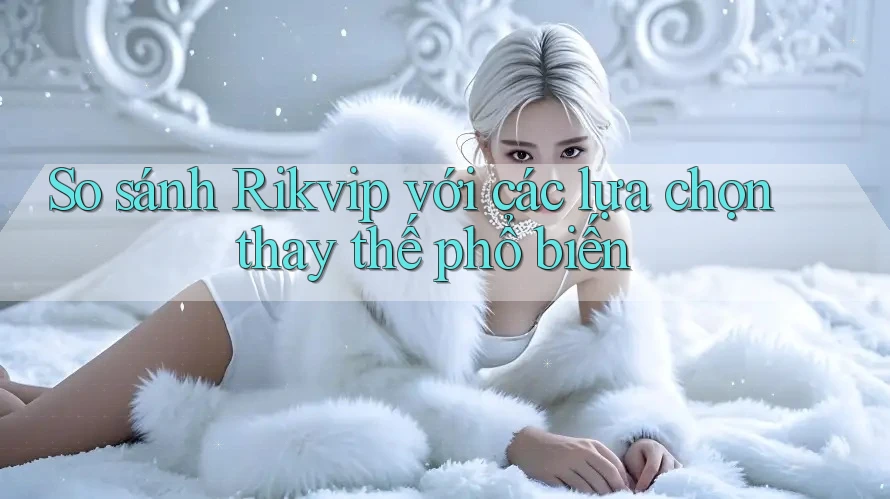 So sánh Rikvip với các lựa chọn thay thế phổ biến