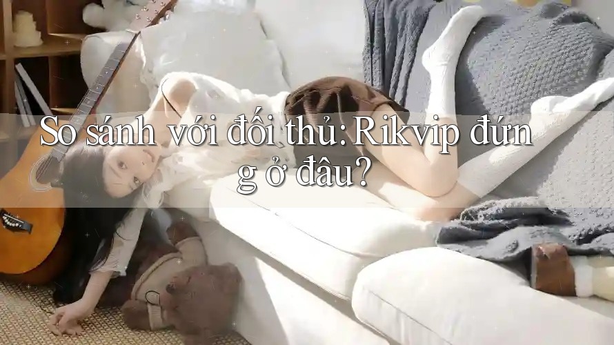 So sánh với đối thủ: Rikvip đứng ở đâu? So sánh với đối thủ: Rikvip đứng ở đâu?