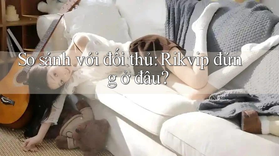 So sánh với đối thủ - Rikvip đứng ở đâu?