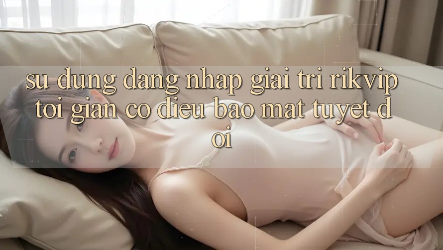 Sử dụng Đăng Nhập Giải Trí Rikvip: Tối Giản Có điều Bảo Mật Tuyệt Đối Sử dụng Đăng Nhập Giải Trí Rikvip: Tối Giản Có điều Bảo Mật Tuyệt Đối