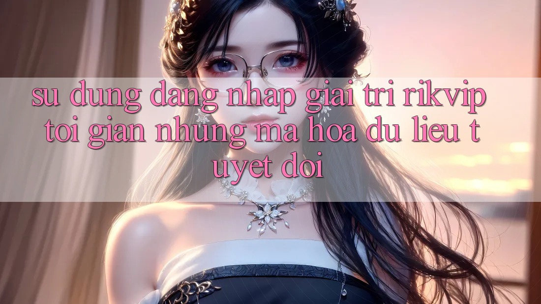Sử dụng Đăng Nhập Giải Trí Rikvip: Tối Giản Nhưng Mã hóa dữ liệu Tuyệt Đối Sử dụng Đăng Nhập Giải Trí Rikvip: Tối Giản Nhưng Mã hóa dữ liệu Tuyệt Đối