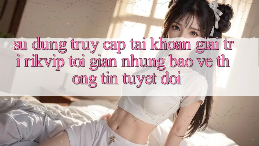 Sử dụng Truy cập tài khoản Giải Trí Rikvip: Tối Giản Nhưng Bảo vệ thông tin Tuyệt Đối