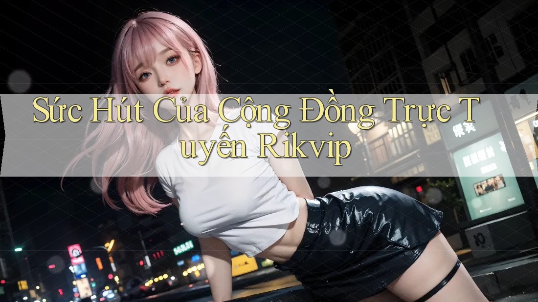 Sức Hút Của Cộng Đồng Trực Tuyến Rikvip Sức Hút Của Cộng Đồng Trực Tuyến Rikvip