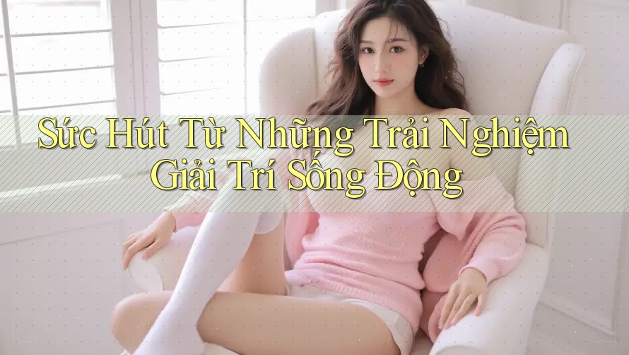 Sức Hút Từ Những Trải Nghiệm Giải Trí Sống Động
