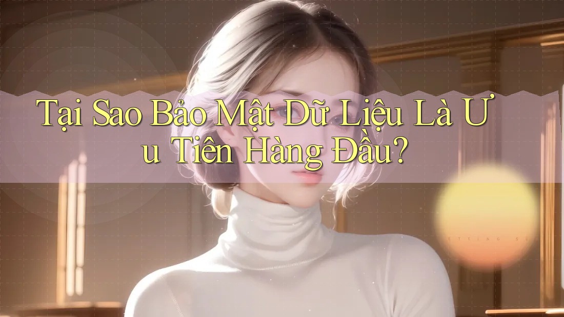 Tại Sao Bảo Mật Dữ Liệu Là Ưu Tiên Hàng Đầu?