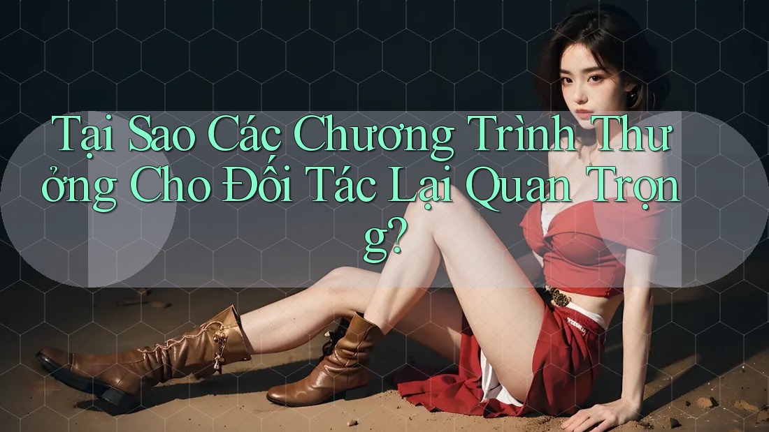 Tại Sao Các Chương Trình Thưởng Cho Đối Tác Lại Quan Trọng?