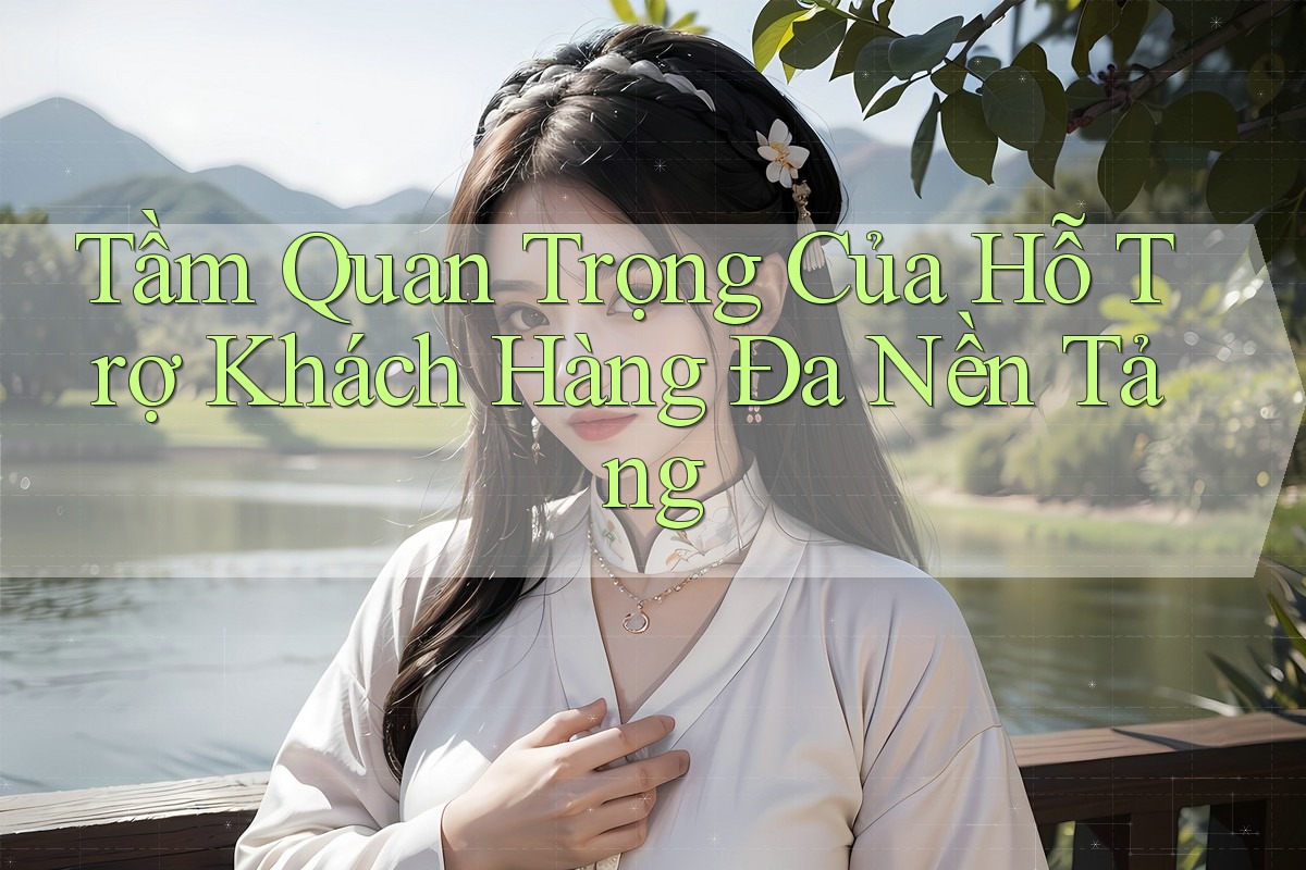Tầm Quan Trọng Của Hỗ Trợ Khách Hàng Đa Nền Tảng