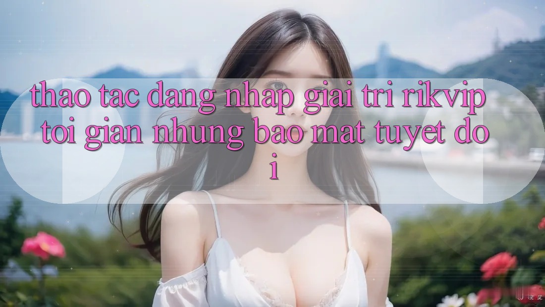 Thao tác Đăng Nhập Giải Trí Rikvip: Tối Giản Nhưng Bảo Mật Tuyệt Đối