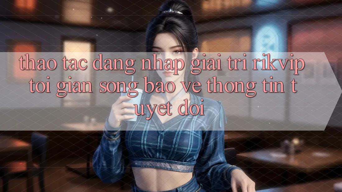 Thao tác Đăng Nhập Giải Trí Rikvip: Tối Giản Song Bảo vệ thông tin Tuyệt Đối