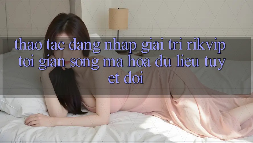 Thao tác Đăng Nhập Giải Trí Rikvip: Tối Giản Song Mã hóa dữ liệu Tuyệt Đối Thao tác Đăng Nhập Giải Trí Rikvip: Tối Giản Song Mã hóa dữ liệu Tuyệt Đối