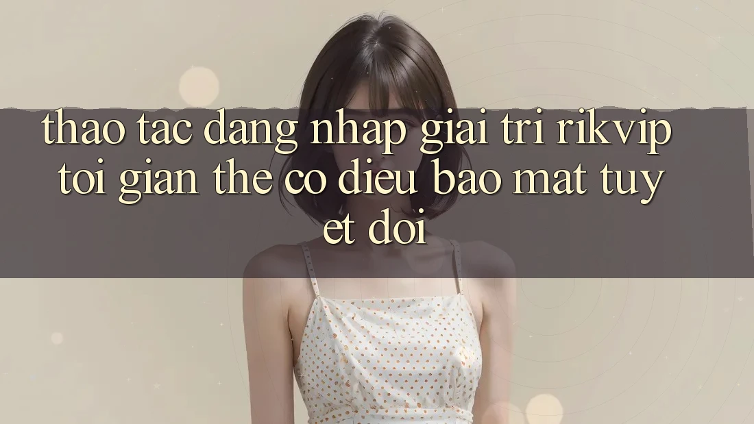 Thao tác Đăng Nhập Giải Trí Rikvip: Tối Giản Thế có điều Bảo Mật Tuyệt Đối