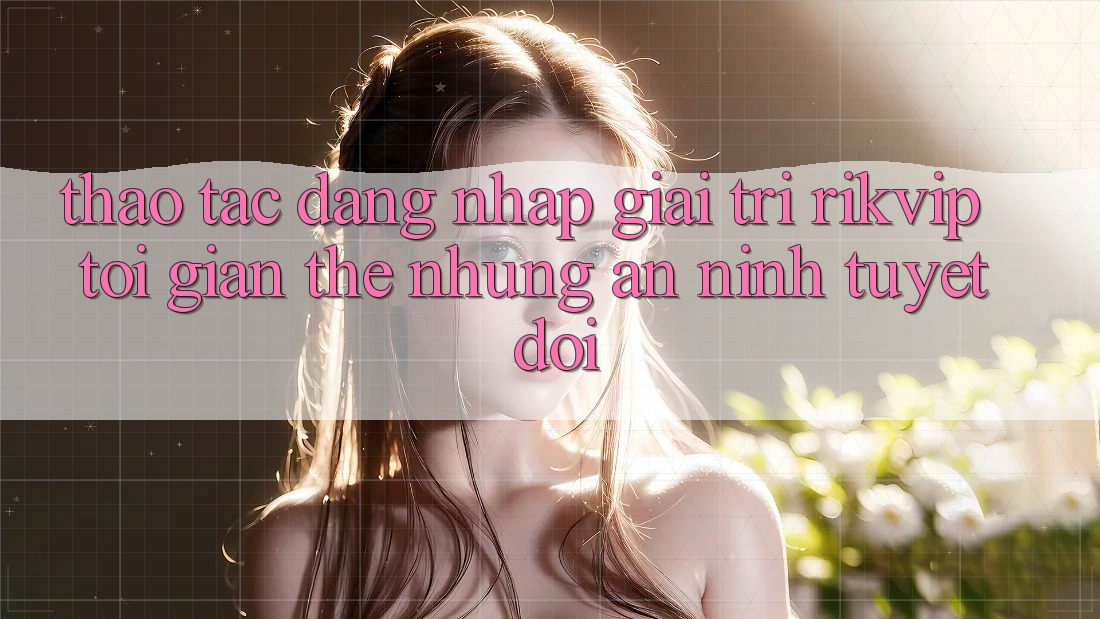 Thao tác Đăng Nhập Giải Trí Rikvip: Tối Giản Thế nhưng An ninh Tuyệt Đối