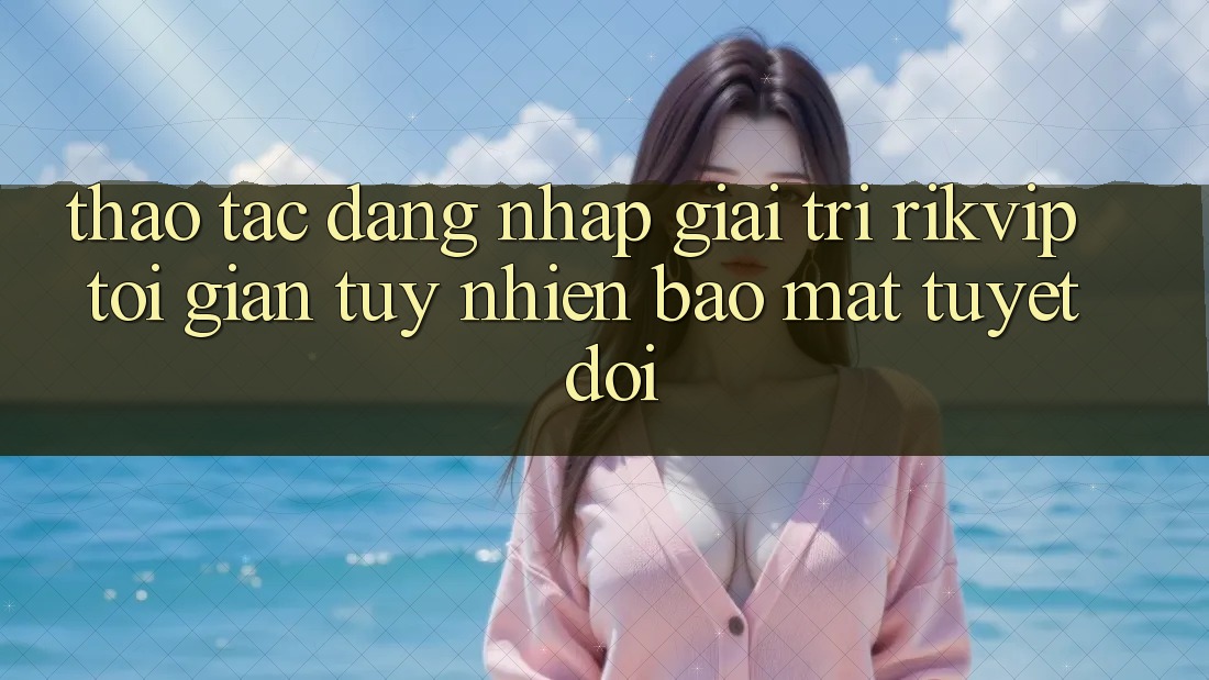 Thao tác Đăng Nhập Giải Trí Rikvip: Tối Giản Tuy nhiên Bảo Mật Tuyệt Đối