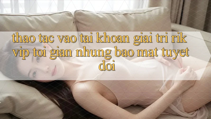 Thao tác Vào tài khoản Giải Trí Rikvip: Tối Giản Nhưng Bảo Mật Tuyệt Đối