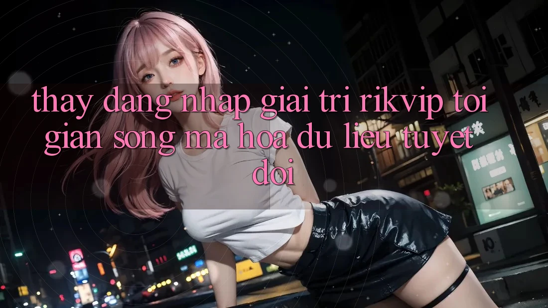 Thấy Đăng Nhập Giải Trí Rikvip: Tối Giản Song Mã hóa dữ liệu Tuyệt Đối Thấy Đăng Nhập Giải Trí Rikvip: Tối Giản Song Mã hóa dữ liệu Tuyệt Đối