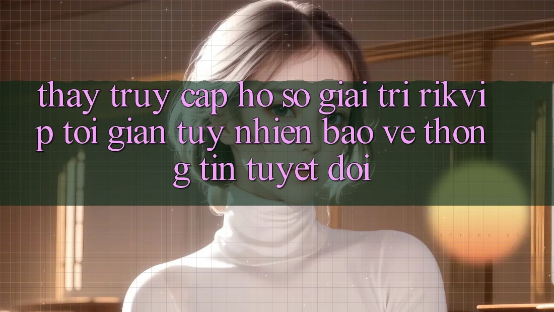 Thấy Truy cập hồ sơ Giải Trí Rikvip: Tối Giản Tuy nhiên Bảo vệ thông tin Tuyệt Đối