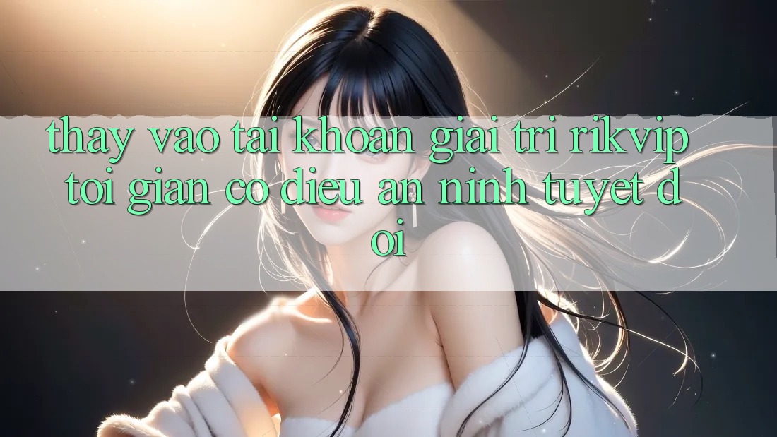Thấy Vào tài khoản Giải Trí Rikvip: Tối Giản Có điều An ninh Tuyệt Đối