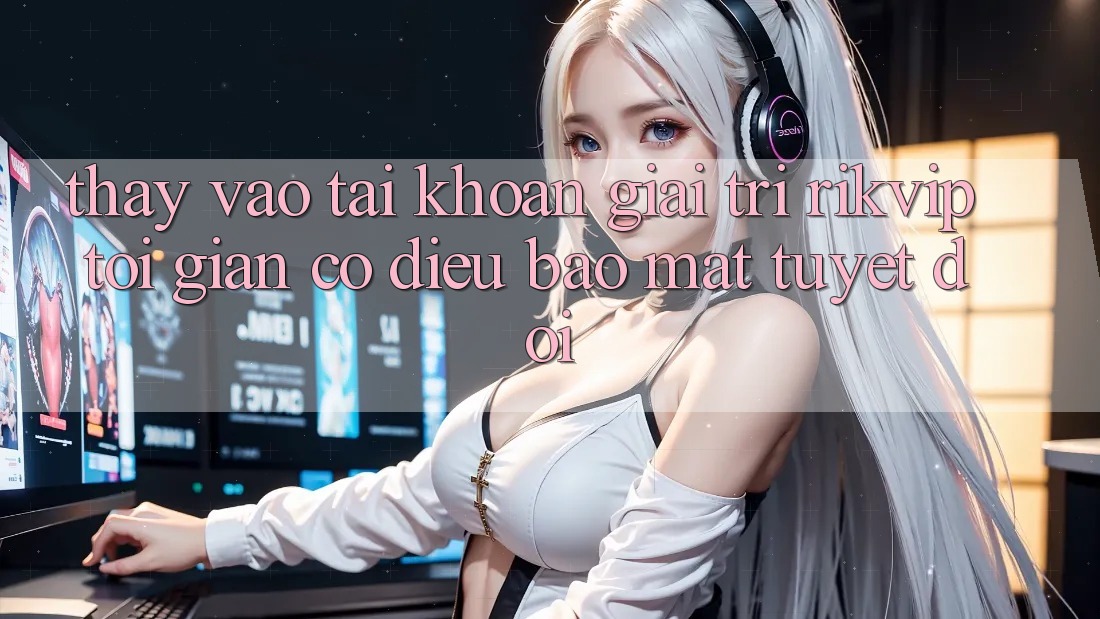 Thấy Vào tài khoản Giải Trí Rikvip: Tối Giản Có điều Bảo Mật Tuyệt Đối Thấy Vào tài khoản Giải Trí Rikvip: Tối Giản Có điều Bảo Mật Tuyệt Đối