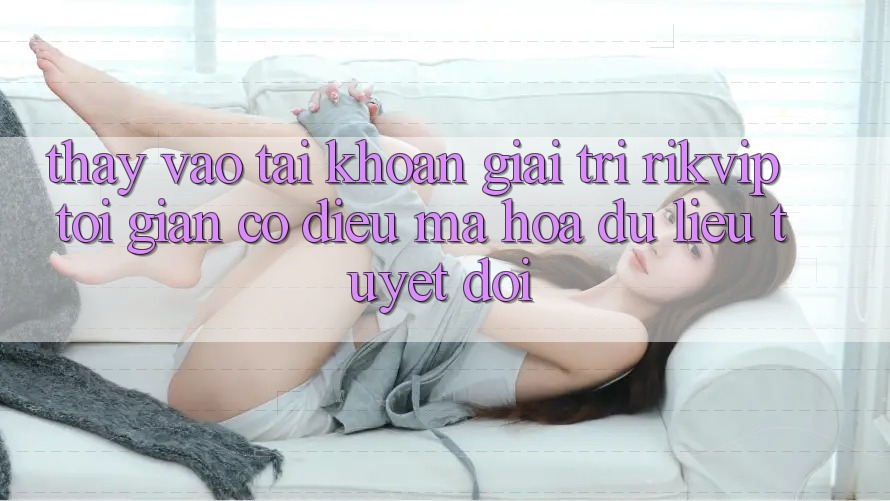 Thấy Vào tài khoản Giải Trí Rikvip: Tối Giản Có điều Mã hóa dữ liệu Tuyệt Đối Thấy Vào tài khoản Giải Trí Rikvip: Tối Giản Có điều Mã hóa dữ liệu Tuyệt Đối