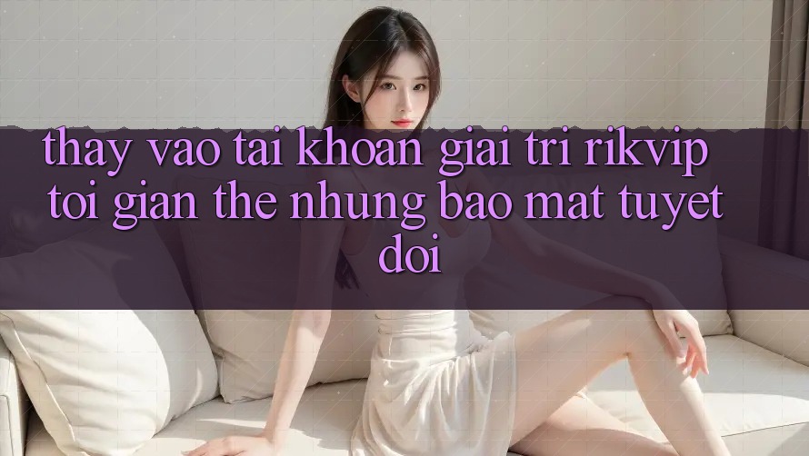 Thấy Vào tài khoản Giải Trí Rikvip: Tối Giản Thế nhưng Bảo Mật Tuyệt Đối Thấy Vào tài khoản Giải Trí Rikvip: Tối Giản Thế nhưng Bảo Mật Tuyệt Đối