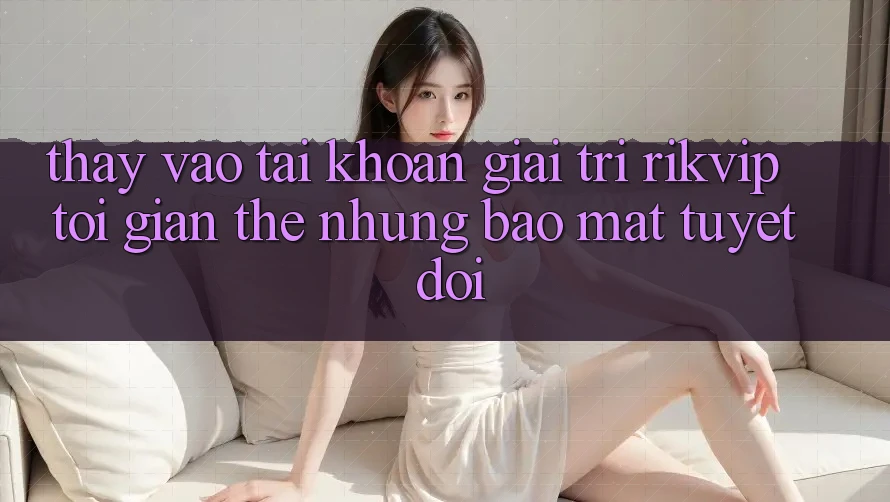 Thấy Vào tài khoản Giải Trí Rikvip: Tối Giản Thế nhưng Bảo Mật Tuyệt Đối Thấy Vào tài khoản Giải Trí Rikvip: Tối Giản Thế nhưng Bảo Mật Tuyệt Đối