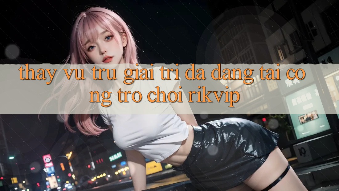 Thấy Vũ Trụ Giải Trí Đa Dạng Tại Cổng Trò chơi Rikvip Thấy Vũ Trụ Giải Trí Đa Dạng Tại Cổng Trò chơi Rikvip