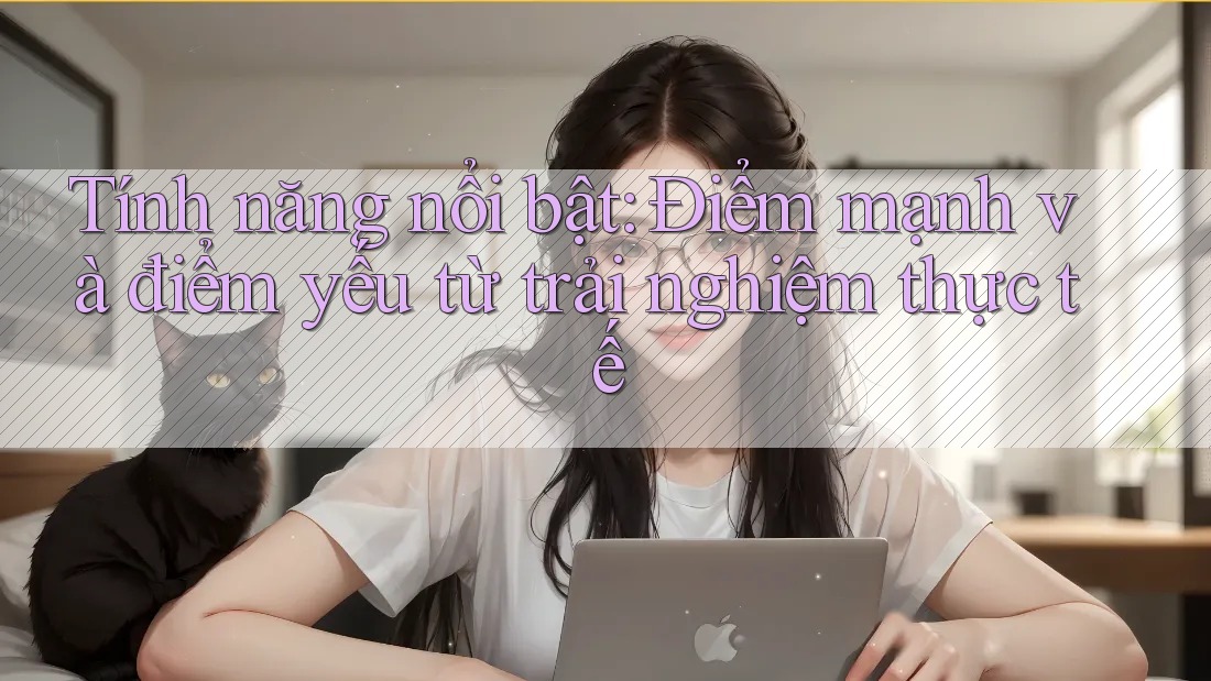 Tính năng nổi bật: Điểm mạnh và điểm yếu từ trải nghiệm thực tế Tính năng nổi bật: Điểm mạnh và điểm yếu từ trải nghiệm thực tế