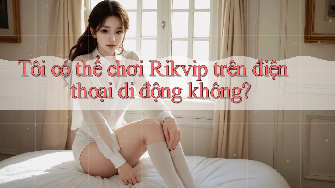Tôi có thể chơi Rikvip trên điện thoại di động không? Tôi có thể chơi Rikvip trên điện thoại di động không?